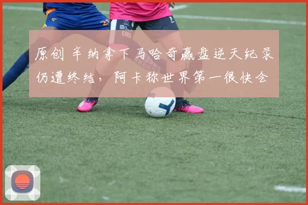 原创 辛纳拿下马哈奇赢盘逆天纪录仍遭终结,阿卡称世界第一很快会失去