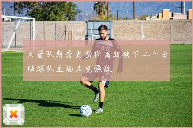 火箭队新秀史密斯高效砍下二十分助球队主场力克强敌