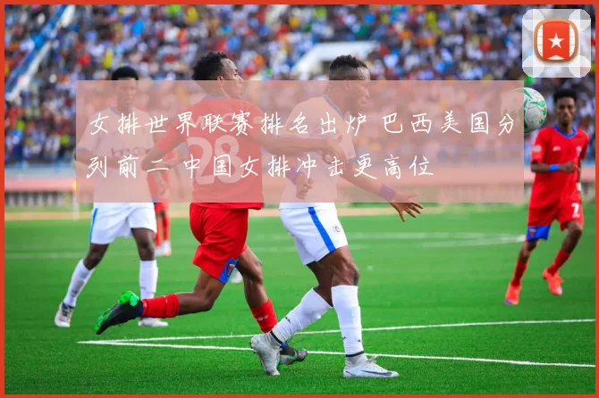 女排世界联赛排名出炉 巴西美国分列前二 中国女排冲击更高位