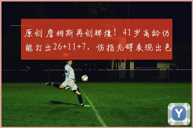 原创 詹姆斯再创辉煌！41岁高龄仍能打出26+11+7，伤指无碍表现出色