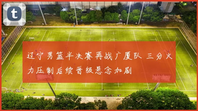 辽宁男篮半决赛再战广厦队 三分火力压制后续晋级悬念加剧