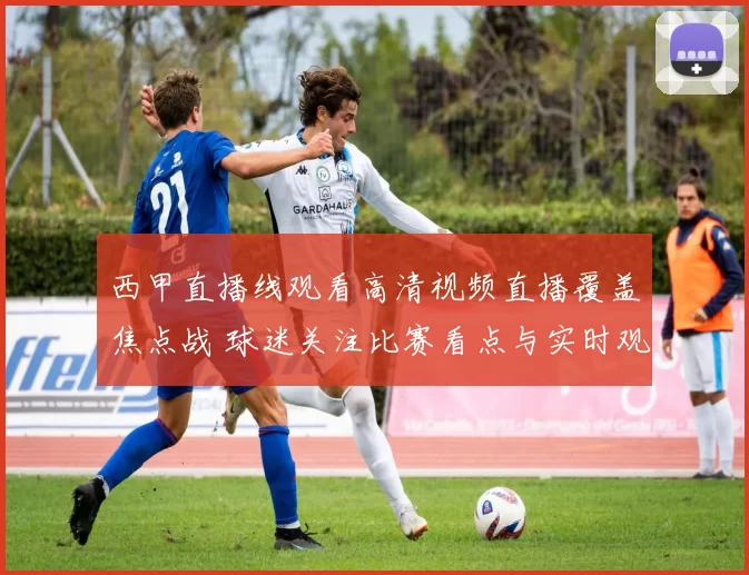 西甲直播线观看高清视频直播覆盖焦点战 球迷关注比赛看点与实时观赛体验