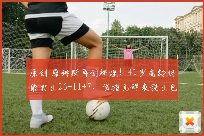 原创 詹姆斯再创辉煌！41岁高龄仍能打出26+11+7，伤指无碍表现出色