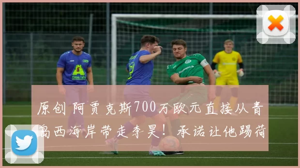 原创 阿贾克斯700万欧元直接从青岛西海岸带走李昊！承诺让他踢荷甲和欧冠主力，值得期待