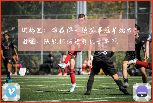 埃梅里：想赢得一项赛事冠军始终困难，欧联杯仍然有机会争冠