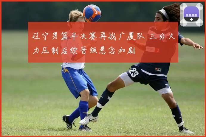 辽宁男篮半决赛再战广厦队 三分火力压制后续晋级悬念加剧