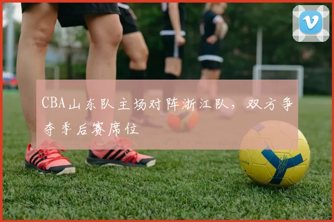 CBA山东队主场对阵浙江队,双方争夺季后赛席位