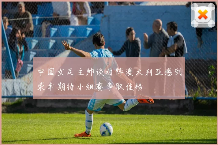 中国女足主帅谈对阵澳大利亚感到荣幸期待小组赛争取佳绩