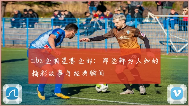 nba全明星赛全部:那些鲜为人知的精彩故事与经典瞬间