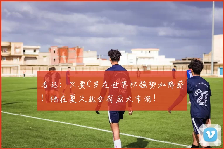 名记:只要C罗在世界杯强势加降薪!他在夏天就会有庞大市场!
