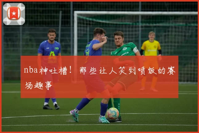 nba神吐槽！那些让人笑到喷饭的赛场趣事