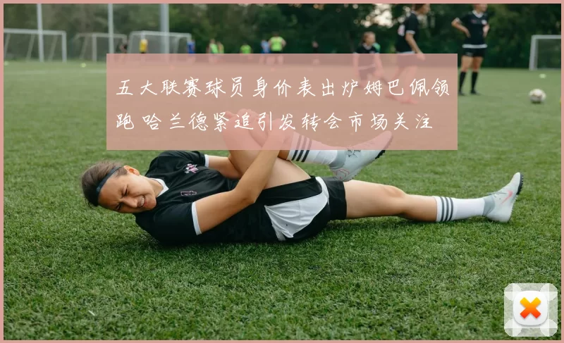 五大联赛球员身价表出炉姆巴佩领跑 哈兰德紧追引发转会市场关注