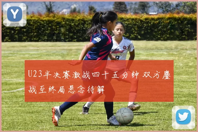 U23半决赛激战四十五分钟 双方鏖战至终局悬念待解