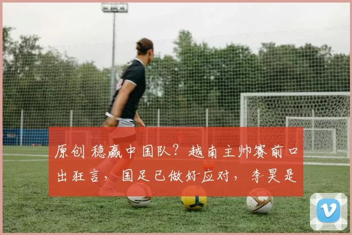 原创 稳赢中国队？越南主帅赛前口出狂言，国足已做好应对，李昊是关键