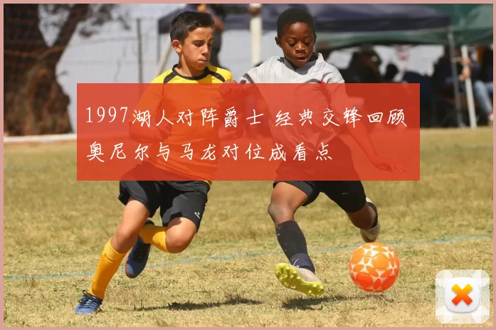 1997湖人对阵爵士 经典交锋回顾 奥尼尔与马龙对位成看点