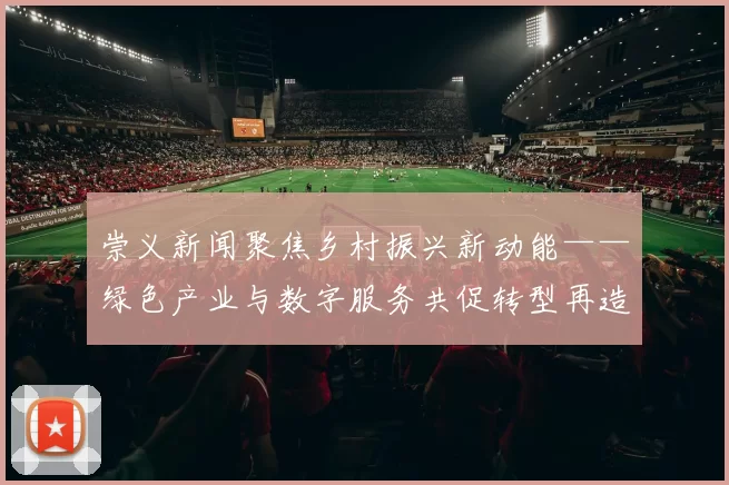 崇义新闻聚焦乡村振兴新动能——绿色产业与数字服务共促转型再造辉煌