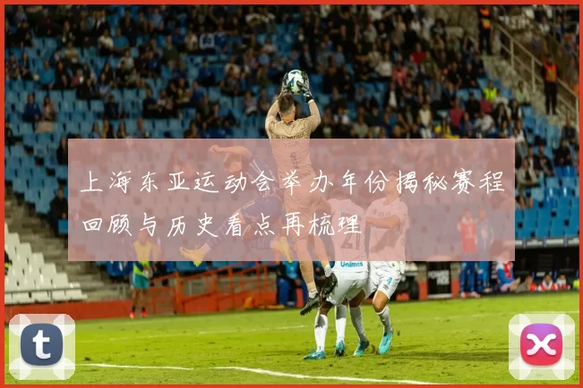 上海东亚运动会举办年份揭秘赛程回顾与历史看点再梳理