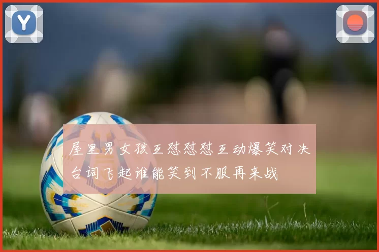 屋里男女孩互怼怼怼互动爆笑对决台词飞起谁能笑到不服再来战