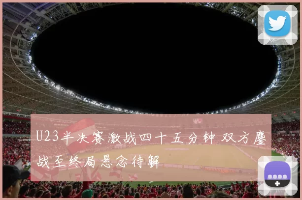 U23半决赛激战四十五分钟 双方鏖战至终局悬念待解
