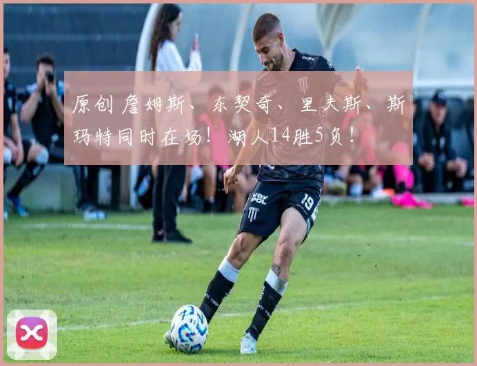 原创 詹姆斯、东契奇、里夫斯、斯玛特同时在场！湖人14胜5负！