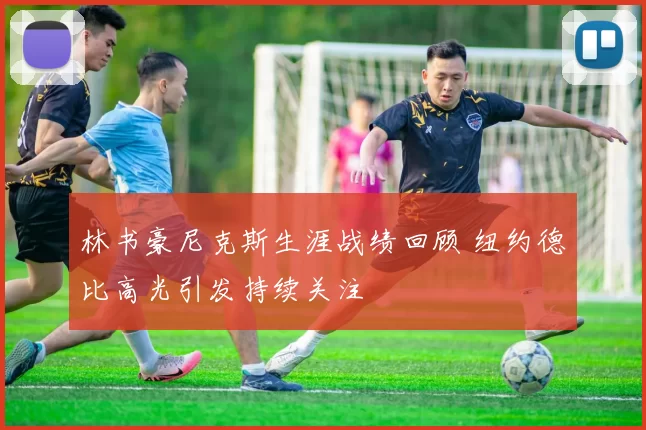 林书豪尼克斯生涯战绩回顾 纽约德比高光引发持续关注