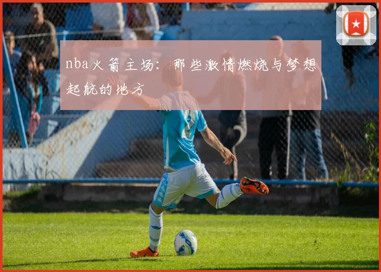 nba火箭主场：那些激情燃烧与梦想起航的地方