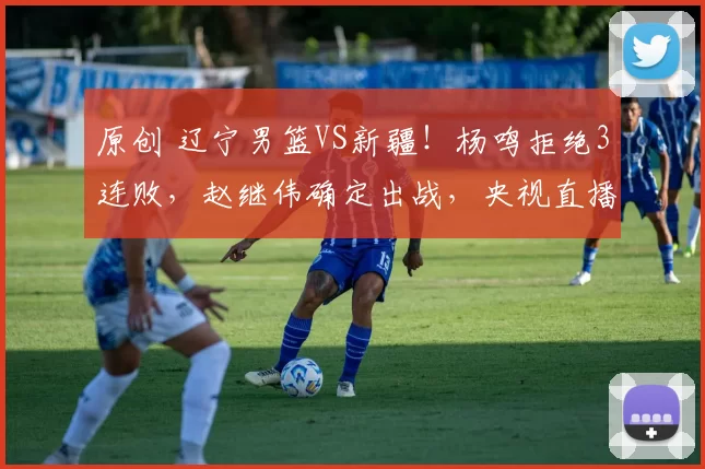 原创 辽宁男篮VS新疆！杨鸣拒绝3连败，赵继伟确定出战，央视直播