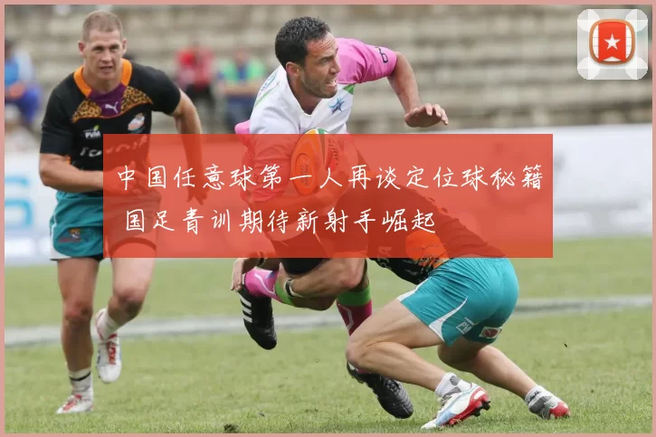 中国任意球第一人再谈定位球秘籍 国足青训期待新射手崛起