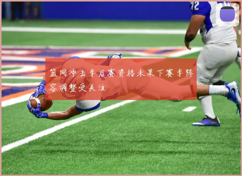 篮网冲击季后赛资格未果下赛季阵容调整受关注