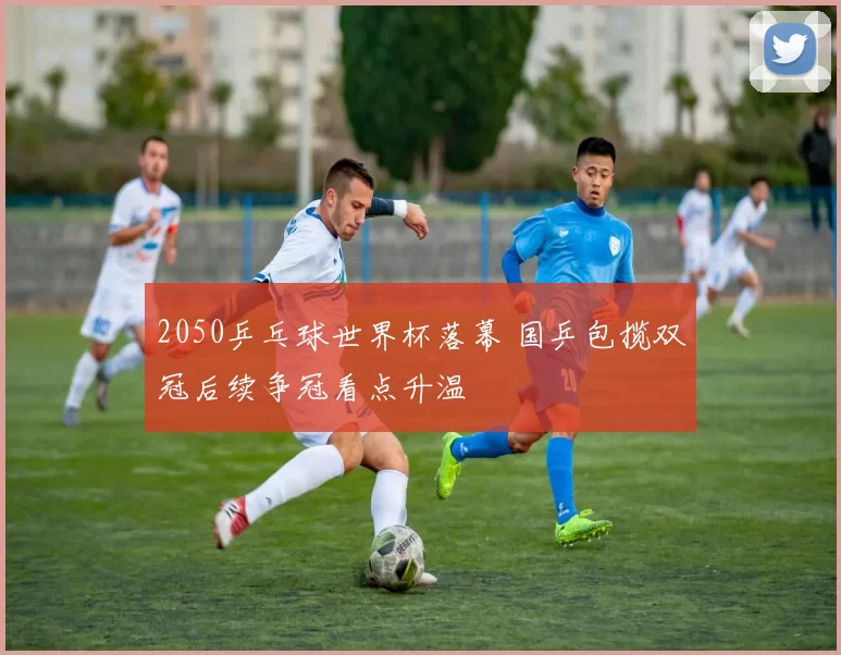 2050乒乓球世界杯落幕 国乒包揽双冠后续争冠看点升温