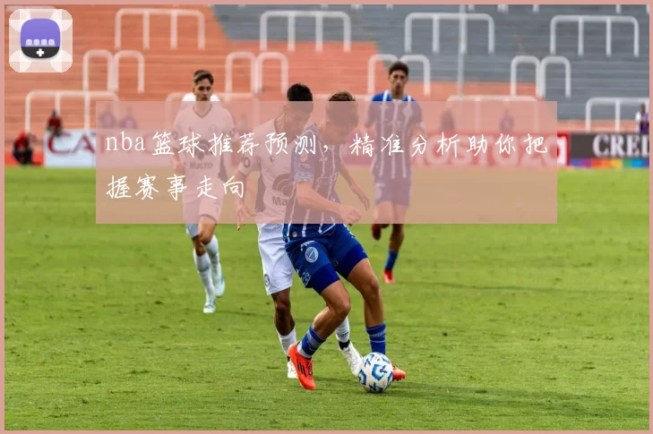nba篮球推荐预测，精准分析助你把握赛事走向