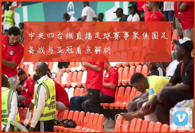 中央四台线直播足球赛事聚焦国足备战与亚冠看点解析