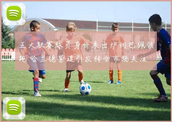 五大联赛球员身价表出炉姆巴佩领跑 哈兰德紧追引发转会市场关注