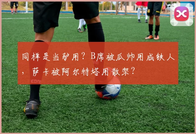 同样是当驴用？B席被瓜帅用成铁人，萨卡被阿尔特塔用散架？