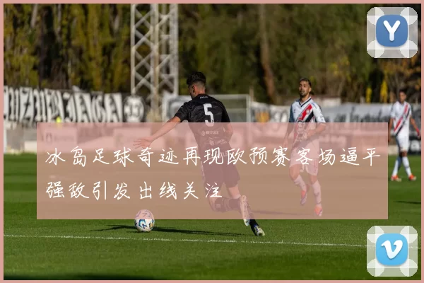 冰岛足球奇迹再现欧预赛客场逼平强敌引发出线关注