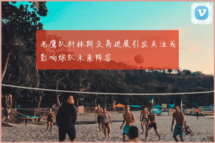 老鹰队科林斯交易进展引发关注或影响球队未来阵容