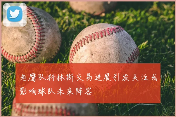老鹰队科林斯交易进展引发关注或影响球队未来阵容